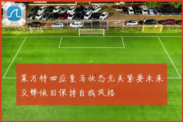 莱万特回应皇马状态无关紧要未来交锋依旧保持自我风格