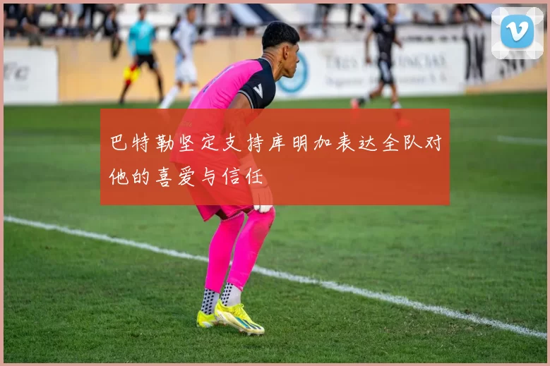 巴特勒坚定支持库明加表达全队对他的喜爱与信任