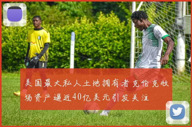 美国最大私人土地拥有者克伦克牧场资产逼近40亿美元引发关注