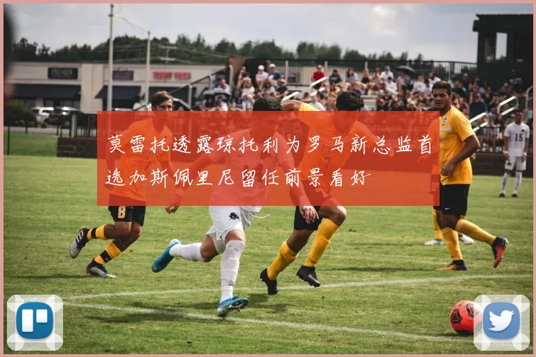 莫雷托透露琼托利为罗马新总监首选加斯佩里尼留任前景看好
