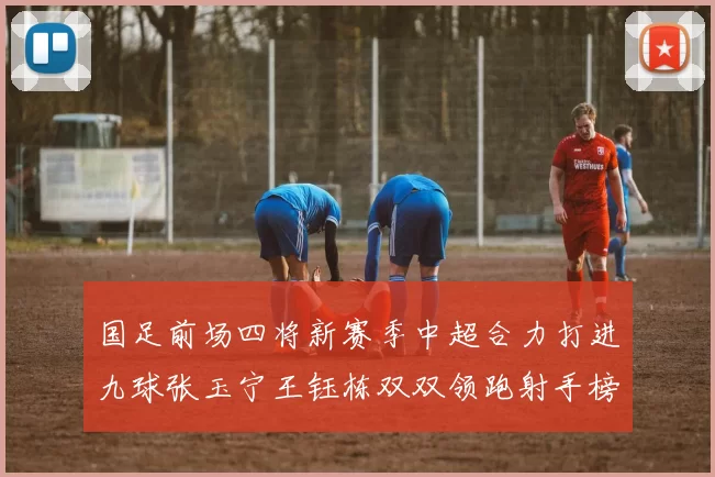国足前场四将新赛季中超合力打进九球张玉宁王钰栋双双领跑射手榜