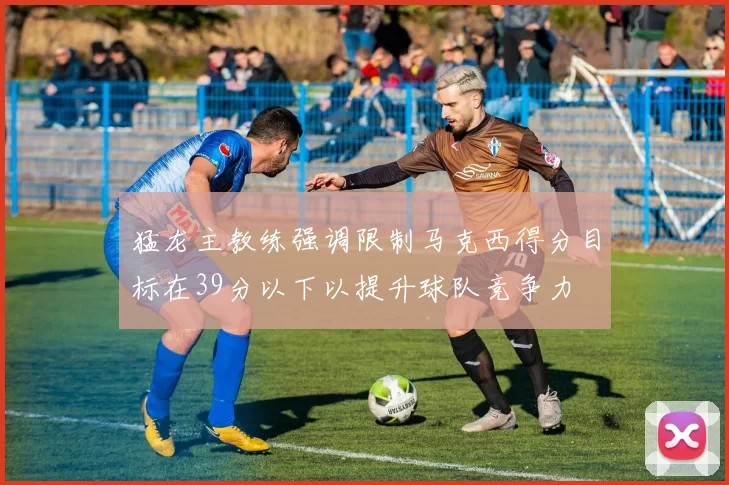猛龙主教练强调限制马克西得分目标在39分以下以提升球队竞争力