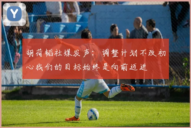 胡荷韬社媒发声：调整计划不改初心我们的目标始终是向前迈进
