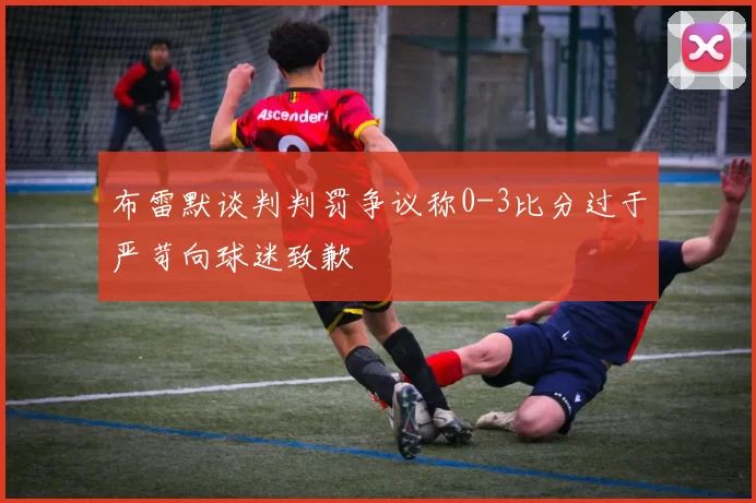 布雷默谈判判罚争议称0-3比分过于严苛向球迷致歉