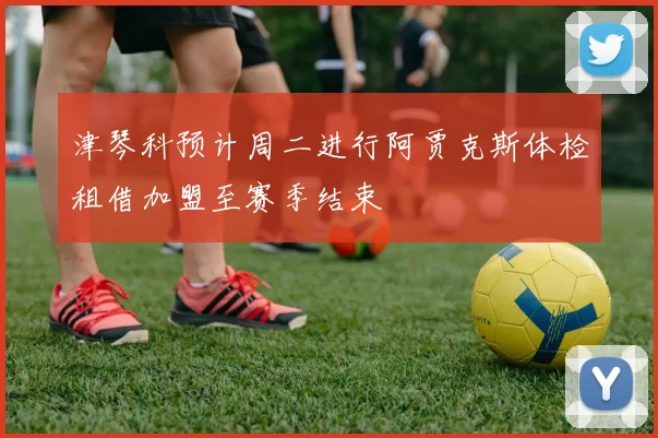 津琴科预计周二进行阿贾克斯体检租借加盟至赛季结束