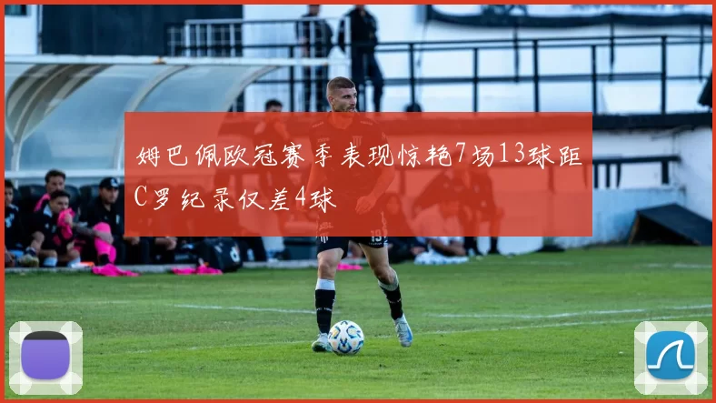 姆巴佩欧冠赛季表现惊艳7场13球距C罗纪录仅差4球