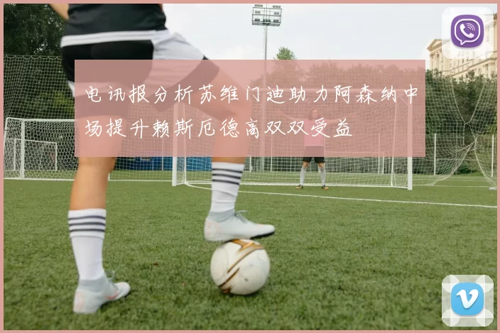 电讯报分析苏维门迪助力阿森纳中场提升赖斯厄德高双双受益