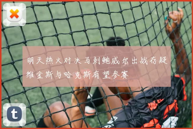 明天热火对决马刺鲍威尔出战存疑维金斯与哈克斯有望参赛